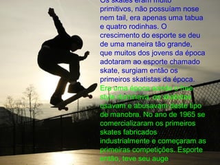 Os skates eram muito
primitivos, não possuíam nose
nem tail, era apenas uma tabua
e quatro rodinhas. O
crescimento do esporte se deu
de uma maneira tão grande,
que muitos dos jovens da época
adotaram ao esporte chamado
skate, surgiam então os
primeiros skatistas da época.
Era uma época aonde o free
style dominava, os skatistas
usavam e abusavam deste tipo
de manobra. No ano de 1965 se
comercializaram os primeiros
skates fabricados
industrialmente e começaram as
primeiras competições. Esporte
então, teve seu auge.
 