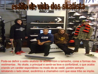 Pode-se definir o estilo skatista de acordo com o tamanho, cores e formas das
vestimentas . No skate, o principal é sentir-se leve e confortável, o que acaba
criando um caráter espontâneo no modo de se vestir, porém sempre
retratando o lado street, excêntrico e chamativo com que essa tribo se impõe.
 