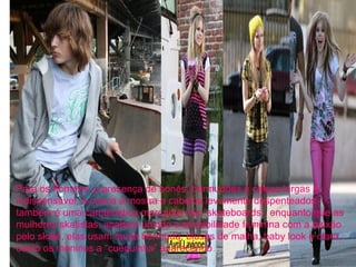 Para os homens, a presença de bonés, bermudões e calças largas é
indispensável, a cueca à mostra e cabelos levemente despenteados
também é uma carcterística marcante nos “skateboards”, enquanto que as
mulheres skatistas, acabam unindo a sensibilidade feminina com a paixão
pelo skate, elas usam muita bermuda, blusas de malha, baby look e claro,
como os meninos a “cuequinha” aparecendo.
 