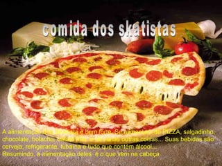 • A alimentação dos SKAtista é bem forte.
Se alimentam de PIZZA, salgadinho,
chocolate, bolacha, batata frita e de
varias outras coisas... Suas bebidas são
cerveja, refrigerante, tubaína e tudo que
contém álcool...
Resumindo, a alimentação deles é o que
vem na cabeçaA alimentação dos SKAtista é bem forte. Se alimentam de PIZZA, salgadinho,
chocolate, bolacha, batata frita e de varias outras coisas... Suas bebidas são
cerveja, refrigerante, tubaína e tudo que contém álcool...
Resumindo, a alimentação deles é o que vem na cabeça
 
