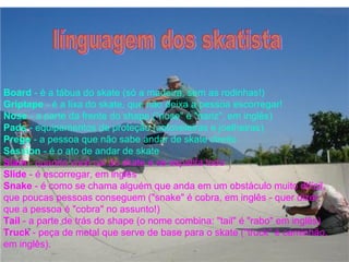 Board - é a tábua do skate (só a madeira, sem as rodinhas!)
Griptape - é a lixa do skate, que não deixa a pessoa escorregar!
Nose - a parte da frente do shape ("nose" é "nariz", em inglês)
Pads - equipamentos de proteção (cotoveleiras e joelheiras)
Prego - a pessoa que não sabe andar de skate direito
Session - é o ato de andar de skate
Slam - quando você cai do skate e se espatifa todo
Slide - é escorregar, em inglês
Snake - é como se chama alguém que anda em um obstáculo muito difícil,
que poucas pessoas conseguem ("snake" é cobra, em inglês - quer dizer
que a pessoa é "cobra" no assunto!)
Tail - a parte de trás do shape (o nome combina: "tail" é "rabo" em inglês)
Truck - peça de metal que serve de base para o skate ("truck" é caminhão,
em inglês).
 