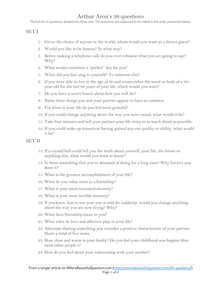 Arthur Aron’s 36 questions
The full list of questions, divided into three sets. The questions are supposed to be asked in the order presented below.
From a longer article on AMoreBeautifulQuestion.com (https://amorebeautifulquestion.com/36-questions/)
Page 1 of 2
SET I
1. Given the choice of anyone in the world, whom would you want as a dinner guest?
2. Would you like to be famous? In what way?
3. Before making a telephone call, do you ever rehearse what you are going to say?
Why?
4. What would constitute a “perfect” day for you?
5. When did you last sing to yourself? To someone else?
6. If you were able to live to the age of 90 and retain either the mind or body of a 30-
year-old for the last 60 years of your life, which would you want?
7. Do you have a secret hunch about how you will die?
8. Name three things you and your partner appear to have in common.
9. For what in your life do you feel most grateful?
10. If you could change anything about the way you were raised, what would it be?
11. Take four minutes and tell your partner your life story in as much detail as possible.
12. If you could wake up tomorrow having gained any one quality or ability, what would
it be?
SET II
13. If a crystal ball could tell you the truth about yourself, your life, the future or
anything else, what would you want to know?
14. Is there something that you’ve dreamed of doing for a long time? Why haven’t you
done it?
15. What is the greatest accomplishment of your life?
16. What do you value most in a friendship?
17. What is your most treasured memory?
18. What is your most terrible memory?
19. If you knew that in one year you would die suddenly, would you change anything
about the way you are now living? Why?
20. What does friendship mean to you?
21. What roles do love and affection play in your life?
22. Alternate sharing something you consider a positive characteristic of your partner.
Share a total of five items.
23. How close and warm is your family? Do you feel your childhood was happier than
most other people’s?
24. How do you feel about your relationship with your mother?
 