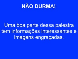 NÃO DURMA! 
Uma boa parte dessa palestra 
tem informações interessantes e 
imagens engraçadas. 
 