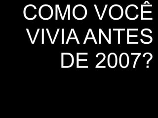 COMO VOCÊ 
VIVIA ANTES 
DE 2007? 
 