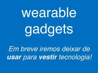 wearable 
gadgets 
Em breve iremos deixar de 
usar para vestir tecnologia! 
 