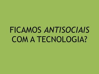 FICAMOS ANTISOCIAIS 
COM A TECNOLOGIA? 
 