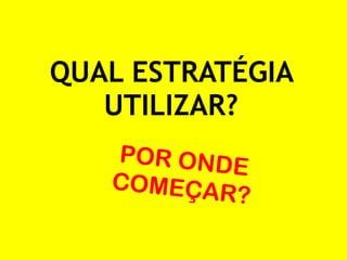 QUAL ESTRATÉGIA 
UTILIZAR? 
POR ONDE 
COMEÇAR? 
 