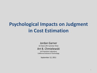 Psychological Impacts on Judgment
        in Cost Estimation

              Jordan Garner
            UC Davis (JPL Summer Hire)
           Art B. Chmielewski
               Jet Propulsion Laboratory
           California Institute of Technology

               September 12, 2011




                                                1
 