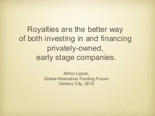 Royalties are the better way
of both investing in and financing
privately-owned,
early stage companies.
Arthur Lipper,
Global Alternative Funding Forum
Century City, 2015
 