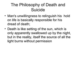 The Philosophy of Death and
Suicide
• Man's unwillingness to relinguish his hold
on life is basically responsible for his
dread of death;
• Death is like setting of the sun, which is
only apparently swallowed up by the night,
but in the reality, itself the source of all the
light burns without permission
 