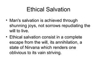 Ethical Salvation
• Man's salvation is achieved through
shunning joys, not sorrows repudiating the
will to live.
• Ethical salvation consist in a complete
escape from the will, its annihilation, a
state of Nirvana which renders one
oblivious to its vain striving.
 