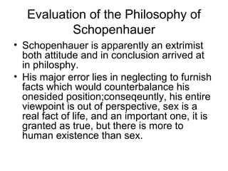 Evaluation of the Philosophy of
Schopenhauer
• Schopenhauer is apparently an extrimist
both attitude and in conclusion arrived at
in philosphy.
• His major error lies in neglecting to furnish
facts which would counterbalance his
onesided position;conseqeuntly, his entire
viewpoint is out of perspective, sex is a
real fact of life, and an important one, it is
granted as true, but there is more to
human existence than sex.
 