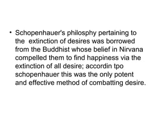 • Schopenhauer's philosphy pertaining to
the extinction of desires was borrowed
from the Buddhist whose belief in Nirvana
compelled them to find happiness via the
extinction of all desire; accordin tpo
schopenhauer this was the only potent
and effective method of combatting desire.
 