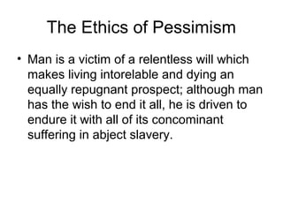 The Ethics of Pessimism
• Man is a victim of a relentless will which
makes living intorelable and dying an
equally repugnant prospect; although man
has the wish to end it all, he is driven to
endure it with all of its concominant
suffering in abject slavery.
 