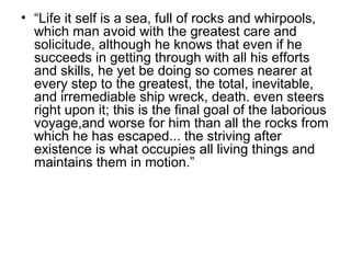 • “Life it self is a sea, full of rocks and whirpools,
which man avoid with the greatest care and
solicitude, although he knows that even if he
succeeds in getting through with all his efforts
and skills, he yet be doing so comes nearer at
every step to the greatest, the total, inevitable,
and irremediable ship wreck, death. even steers
right upon it; this is the final goal of the laborious
voyage,and worse for him than all the rocks from
which he has escaped... the striving after
existence is what occupies all living things and
maintains them in motion.”
 