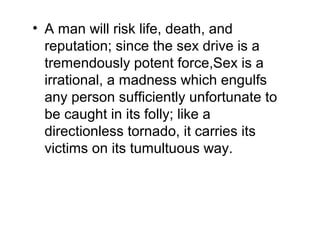 • A man will risk life, death, and
reputation; since the sex drive is a
tremendously potent force,Sex is a
irrational, a madness which engulfs
any person sufficiently unfortunate to
be caught in its folly; like a
directionless tornado, it carries its
victims on its tumultuous way.
 