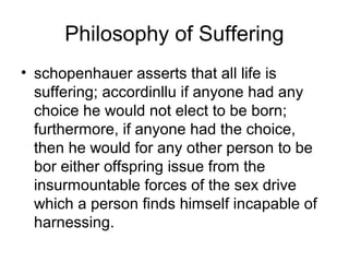 Philosophy of Suffering
• schopenhauer asserts that all life is
suffering; accordinllu if anyone had any
choice he would not elect to be born;
furthermore, if anyone had the choice,
then he would for any other person to be
bor either offspring issue from the
insurmountable forces of the sex drive
which a person finds himself incapable of
harnessing.
 