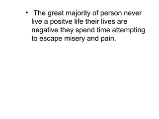 • The great majority of person never
live a positve life their lives are
negative they spend time attempting
to escape misery and pain.
 