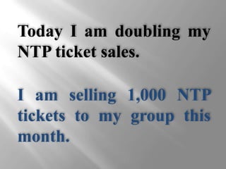 Today I am doubling my NTP ticket sales. I am selling 1,000 NTP tickets to my group this month. 