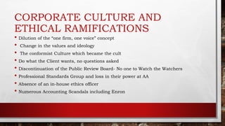 CORPORATE CULTURE AND
ETHICAL RAMIFICATIONS
• Dilution of the “one firm, one voice” concept
• Change in the values and ideology
• The conformist Culture which became the cult
• Do what the Client wants, no questions asked
• Discontinuation of the Public Review Board- No one to Watch the Watchers
• Professional Standards Group and loss in their power at AA
• Absence of an in-house ethics officer
• Numerous Accounting Scandals including Enron
 