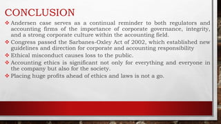 CONCLUSION
 Andersen case serves as a continual reminder to both regulators and
accounting firms of the importance of corporate governance, integrity,
and a strong corporate culture within the accounting field.
 Congress passed the Sarbanes-Oxley Act of 2002, which established new
guidelines and direction for corporate and accounting responsibility
 Ethical misconduct causes loss to the public.
 Accounting ethics is significant not only for everything and everyone in
the company but also for the society.
 Placing huge profits ahead of ethics and laws is not a go.
 
