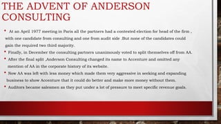 • At an April 1977 meeting in Paris all the partners had a contested election for head of the firm ,
with one candidate from consulting and one from audit side .But none of the candidates could
gain the required two third majority.
• Finally, in December the consulting partners unanimously voted to split themselves off from AA.
• After the final split ,Anderson Consulting changed its name to Accenture and omitted any
mention of AA in the corporate history of its website.
• Now AA was left with less money which made them very aggressive in seeking and expanding
business to show Accenture that it could do better and make more money without them.
• Auditors became salesmen as they put under a lot of pressure to meet specific revenue goals.
THE ADVENT OF ANDERSON
CONSULTING
 