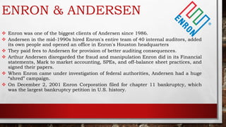 ENRON & ANDERSEN
 Enron was one of the biggest clients of Andersen since 1986.
 Andersen in the mid-1990s hired Enron's entire team of 40 internal auditors, added
its own people and opened an office in Enron's Houston headquarters
 They paid fees to Andersen for provision of better auditing consequences.
 Arthur Andersen disregarded the fraud and manipulation Enron did in its Financial
statements, Mark to market accounting, SPEs, and off-balance sheet practices, and
signed their papers.
 When Enron came under investigation of federal authorities, Andersen had a huge
“shred” campaign.
 On December 2, 2001 Enron Corporation filed for chapter 11 bankruptcy, which
was the largest bankruptcy petition in U.S. history.
 