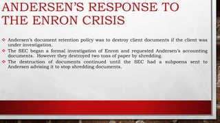 ANDERSEN’S RESPONSE TO
THE ENRON CRISIS
 Andersen’s document retention policy was to destroy client documents if the client was
under investigation.
 The SEC began a formal investigation of Enron and requested Andersen’s accounting
documents. However they destroyed two tons of paper by shredding.
 The destruction of documents continued until the SEC had a subpoena sent to
Andersen advising it to stop shredding documents.
 