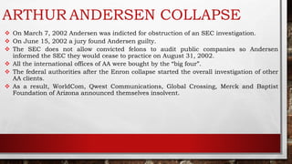 ARTHUR ANDERSEN COLLAPSE
 On March 7, 2002 Andersen was indicted for obstruction of an SEC investigation.
 On June 15, 2002 a jury found Andersen guilty.
 The SEC does not allow convicted felons to audit public companies so Andersen
informed the SEC they would cease to practice on August 31, 2002.
 All the international offices of AA were bought by the “big four”.
 The federal authorities after the Enron collapse started the overall investigation of other
AA clients.
 As a result, WorldCom, Qwest Communications, Global Crossing, Merck and Baptist
Foundation of Arizona announced themselves insolvent.
 