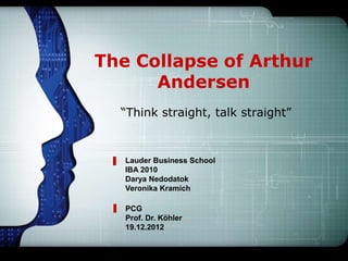 The Collapse of Arthur
      Andersen
  “Think straight, talk straight”



   Lauder Business School
   IBA 2010
   Darya Nedodatok
   Veronika Kramich

   PCG
   Prof. Dr. Köhler
   19.12.2012
 
