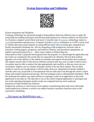 System Integration and Validation
System Integration and Validation
Computer technology has advanced enough to help auditors find more efficient ways to audit. By
using different auditing techniques and utilizing audit productivity software auditors can find errors
in a business computer system faster and easier. Using this type of computer technology improves
Audit documentation and processes. Computer Assisted Auditing Techniques or CAAT's can be used
to validate data and system integrity by using different types such as testing data, integrated test
facility and parallel simulation etc. Also by integrating Audit productivity software such as
electronic working papers, groupware, and reference libraries, and document management, an
auditor's personal productivity is ... Show more content on Helpwriting.net ...
Fabricated test data is prepared and integrated into the program, it is run through the application and
the results are compared to the results that are expected to be obtained. The test deck method
depends a lot on the abilities of the auditor to anticipate and capture all deviations and exceptions.
The auditor must be able to find and use different scenarios that may arise in order to detect errors.
An auditor must be able to analyze the data appropriately and carefully so that any errors are not
overlooked. Auditors can use another technique similar to the test deck method. The test deck
method is used by not incorporating it with live data. However, integrated test facility method is
used the same way except that it is incorporated with live data and is run through the client's system
along with normal transaction processing. The last technique used is called parallel simulation. With
this technique the auditor uses audit software to reproduce a part of an application or the entire
application to test data on. The data that is run on the client's original application is used again and
run on the reproduced program and the results are compared and any errors analyzed.
Functions of Audit Productivity Software
Productivity software is a tool used to assist auditors in performing their tasks more efficiently.
Audit productivity software is useful to an auditor because it performs functions such as risk
assessment, scheduling,
... Get more on HelpWriting.net ...
 