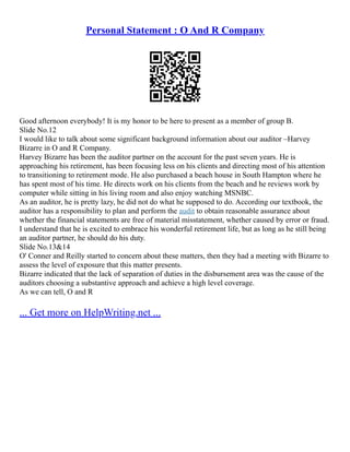 Personal Statement : O And R Company
Good afternoon everybody! It is my honor to be here to present as a member of group B.
Slide No.12
I would like to talk about some significant background information about our auditor –Harvey
Bizarre in O and R Company.
Harvey Bizarre has been the auditor partner on the account for the past seven years. He is
approaching his retirement, has been focusing less on his clients and directing most of his attention
to transitioning to retirement mode. He also purchased a beach house in South Hampton where he
has spent most of his time. He directs work on his clients from the beach and he reviews work by
computer while sitting in his living room and also enjoy watching MSNBC.
As an auditor, he is pretty lazy, he did not do what he supposed to do. According our textbook, the
auditor has a responsibility to plan and perform the audit to obtain reasonable assurance about
whether the financial statements are free of material misstatement, whether caused by error or fraud.
I understand that he is excited to embrace his wonderful retirement life, but as long as he still being
an auditor partner, he should do his duty.
Slide No.13&14
O' Conner and Reilly started to concern about these matters, then they had a meeting with Bizarre to
assess the level of exposure that this matter presents.
Bizarre indicated that the lack of separation of duties in the disbursement area was the cause of the
auditors choosing a substantive approach and achieve a high level coverage.
As we can tell, O and R
... Get more on HelpWriting.net ...
 