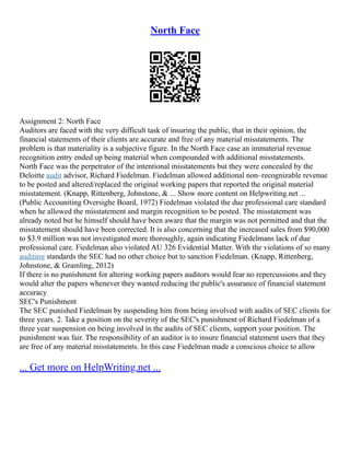 North Face
Assignment 2: North Face
Auditors are faced with the very difficult task of insuring the public, that in their opinion, the
financial statements of their clients are accurate and free of any material misstatements. The
problem is that materiality is a subjective figure. In the North Face case an immaterial revenue
recognition entry ended up being material when compounded with additional misstatements.
North Face was the perpetrator of the intentional misstatements but they were concealed by the
Deloitte audit advisor, Richard Fiedelman. Fiedelman allowed additional non–recognizable revenue
to be posted and altered/replaced the original working papers that reported the original material
misstatement. (Knapp, Rittenberg, Johnstone, & ... Show more content on Helpwriting.net ...
(Public Accouniting Oversighe Board, 1972) Fiedelman violated the due professional care standard
when he allowed the misstatement and margin recognition to be posted. The misstatement was
already noted but he himself should have been aware that the margin was not permitted and that the
misstatement should have been corrected. It is also concerning that the increased sales from $90,000
to $3.9 million was not investigated more thoroughly, again indicating Fiedelmans lack of due
professional care. Fiedelman also violated AU 326 Evidential Matter. With the violations of so many
auditing standards the SEC had no other choice but to sanction Fiedelman. (Knapp, Rittenberg,
Johnstone, & Gramling, 2012)
If there is no punishment for altering working papers auditors would fear no repercussions and they
would alter the papers whenever they wanted reducing the public's assurance of financial statement
accuracy
SEC's Punishment
The SEC punished Fiedelman by suspending him from being involved with audits of SEC clients for
three years. 2. Take a position on the severity of the SEC's punishment of Richard Fiedelman of a
three year suspension on being involved in the audits of SEC clients, support your position. The
punishment was fair. The responsibility of an auditor is to insure financial statement users that they
are free of any material misstatements. In this case Fiedelman made a conscious choice to allow
... Get more on HelpWriting.net ...
 