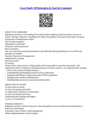 Case Study Of Rajendra K Goel & Company
EXECUTIVE SUMMARY
Rajendra k goel &co is the auditing firm which perform auditing, financial and tax services to
clients. The main objective of auditing firm follow the guidline of treasury board audit of security:
Framework of management control
Fair Security programe
Information is protected
Personnel security protected
Risk assessment
The audit team firm used the questionnaire and audit plan during preliminary survey following
elements are audited:
Security framework of management
Administrative security
Physical security
IT security
Today clients wants services of high quality and its impossible to meet this expectation. The
department which I worked was manufacturing one in which control is very important after working
... Show more content on Helpwriting.net ...
 Understanding and handling income tax laws analytically
 Preparing and filling of requirement under FEMA regulations.
 Handling task related to administration
 Handling high income tax assessment and procedure
OBJECTIVE OF STUDY
To learn about accounts
To learn accounting practicality
To understand verification of transactions
Correct true financial positions
Understand book keeping and ledgers
Auditing of transactions
Employee perspective
Rajendra k goel & co deliver long term value and quality service to client by specializing above
field of tax and finance.
Learnings to have effective audit management
Mature implementation of risk strategies
 