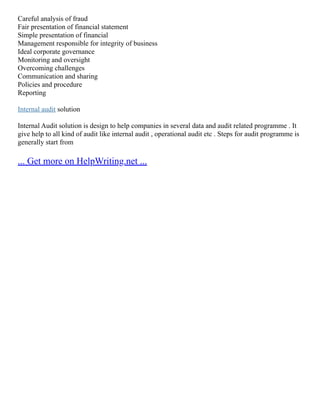 Careful analysis of fraud
Fair presentation of financial statement
Simple presentation of financial
Management responsible for integrity of business
Ideal corporate governance
Monitoring and oversight
Overcoming challenges
Communication and sharing
Policies and procedure
Reporting
Internal audit solution
Internal Audit solution is design to help companies in several data and audit related programme . It
give help to all kind of audit like internal audit , operational audit etc . Steps for audit programme is
generally start from
... Get more on HelpWriting.net ...
 