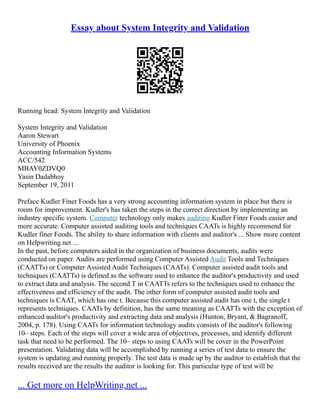 Essay about System Integrity and Validation
Running head: System Integrity and Validation
System Integrity and Validation
Aaron Stewart
University of Phoenix
Accounting Information Systems
ACC/542
MBAY0ZDVQ0
Yasin Dadabhoy
September 19, 2011
Preface Kudler Finer Foods has a very strong accounting information system in place but there is
room for improvement. Kudler's has taken the steps in the correct direction by implementing an
industry specific system. Computer technology only makes auditing Kudler Finer Foods easier and
more accurate. Computer assisted auditing tools and techniques CAATs is highly recommend for
Kudler finer Foods. The ability to share information with clients and auditor's ... Show more content
on Helpwriting.net ...
In the past, before computers aided in the organization of business documents, audits were
conducted on paper. Audits are performed using Computer Assisted Audit Tools and Techniques
(CAATTs) or Computer Assisted Audit Techniques (CAATs). Computer assisted audit tools and
techniques (CAATTs) is defined as the software used to enhance the auditor's productivity and used
to extract data and analysis. The second T in CAATTs refers to the techniques used to enhance the
effectiveness and efficiency of the audit. The other form of computer assisted audit tools and
techniques is CAAT, which has one t. Because this computer assisted audit has one t, the single t
represents techniques. CAATs by definition, has the same meaning as CAATTs with the exception of
enhanced auditor's productivity and extracting data and analysis (Hunton, Bryant, & Bagranoff,
2004, p. 178). Using CAATs for information technology audits consists of the auditor's following
10– steps. Each of the steps will cover a wide area of objectives, processes, and identify different
task that need to be performed. The 10– steps to using CAATs will be cover in the PowerPoint
presentation. Validating data will be accomplished by running a series of test data to ensure the
system is updating and running properly. The test data is made up by the auditor to establish that the
results received are the results the auditor is looking for. This particular type of test will be
... Get more on HelpWriting.net ...
 