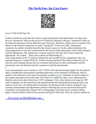 The North Face, Inc Case Essays
Case 5.3 The North Face, Inc
1
Auditors should not insist that their clients accept all proposed audit adjustments even those that
have an "immaterial" effect on the given set of financial statements. Because "immaterial" effect on
the financial statements will not affect the users' decisions. Therefore, auditors have to confirm if the
effects on the financial statements are really "immaterial". If there are really "immaterial",
sometimes the auditor would be forced by the clients to ignore it. So the auditor should give the
client suggestions on why they recommend for the client to make adjustments. If the client disagrees
with the adjustments, they maybe have a logical reason for why they don't want to make the
adjustments. The auditor ... Show more content on Helpwriting.net ...
And a large portion of the 9.3 millions dollars that was recorded for the consignment sales was
improper because it violated SFAS No. 48 (Revenue Recognition When Right of Return Exist). It
was not a real exchange because the two customers did not pay for their merchandises and the
transactions were not finalized until the customers resells the merchandise.
4
Audit documentation serves mainly to: (AU 339.03) a Provide the principal support for the auditor's
report, including the representation regarding observance of the standards of fieldwork, which is
implicit in the reference in the report to generally accepted auditing standards. b Aid the auditor in
the conduct and supervision of the audit. All of these two objectives above were undermined by
Deloitte's decision to alter North Face's 1997 workpapers. First, when Borden reviewing the 1997
audit workpapers, he discovered the audit adjustment that Pete had proposed during the prior year
audit to reverse the 1.64 million barter transaction. He destroyed audit evidence, prepared a new
summary memorandum and adjustments schedule reflecting the revised conclusion about profit
recognition, and replaced the original 1997 working papers with these newly created working
papers. Second, Borden relied on this assertion during the 1998 audit. Thus, the auditors reached an
... Get more on HelpWriting.net ...
 