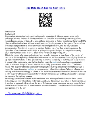 Big Data Has Changed Our Lives
Introduction
Background
Big data is a process in which transforming audits is conducted. Along with this, some major
challenges are also adopted in order to maintain the standards as well as to give training in the
required processes and systems. It is also said and impossible to further corroborate that around 75%
of the world's data has been initiated as well as created in the past two to three years. The actual and
well organized proliferation of the entire data has changed our lives, and the way we act as
consumers too. Therefore it is correct to mention that this era of big data helps in reshaping the
operations of the businesses and it helps in giving them greater insights as compare to the early
days. Therefore this is one of the ... Show more content on Helpwriting.net ...
This is the reason why today professionals have actually struggled to stay ahead of the cluster of
data curve. In the beginning of electronic communication, auditors were no doubt playing the catch–
up method as the volume of data generated by clients was increasing so that they can easily monitor
it properly. But on the same side the big data has given the audit professionals an opportunity in
order to mine this deluge of loaded information to easily generate maximum effect. This is the
reason why majority of the research analysts highlighted that big data along with the technology is
one of the bigger impact on auditing as compare to any other thing or issue. Whereas others report
that big data related technology is known as the actual revolutionary for the audit profession and this
is why majority of the companies is today working with technology and big data in order to change
the nature of the auditing process.
Technology based innovation for audit is the main area where professionals should focus so that
technology can be well used and performed accordingly. Technology innovation is therefore making
it possible to automatically replicate the work. Technology based innovation has also made the best
use of analytics in this field of audits in more accessible manner. This is therefore correct to state
that technology is the key
... Get more on HelpWriting.net ...
 
