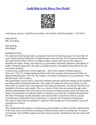 Audit Risk in the Brave New World
Audit &amp; taxation | Audit Risk in the Brave New World | Audit Risk Model | | | 6/27/2010 |
Submitted To:
MR. Asim Khan
Submitted By
Bilal Khalid
INTRODUCTION
The audit risk model has provided a conceptual framework for auditing practice for more than 40
years. Despite practical difficulties in implementation and criticisms of its theoretical foundation,
the model has been fairly effective in helping auditors analyze risks and use that analysis to
determine the nature, timing, and extent of audit procedures (especially substantive procedures) in
audits of financial statements. The audit risk model provides a conceptual framework for the risk
assessment standards.
In recent years, auditors have tried to apply the ... Show more content on Helpwriting.net ...
These are: * ISA 315, Understanding the Entity and its Environment and Assessing the Risks of
Material Misstatements * ISA 330, The Auditor 's Procedures in Response to Assessed Risks * ISA
500 (Revised), Audit Evidence.
The requirements in these newly–issued risk standards represent significant changes to the standards
governing audits of financial statements. They enable the auditors to focus more clearly on areas
where there is a greater risk of misstatement of the financial statements. The belief is that these risk
standards will increase audit quality. This is as a result of better risk assessments through a more
detailed understanding of the entity and its environment, including internal control, and improved
design and performance of audit procedures to respond to assessed risks of material misstatements.
The improved linkage of audit procedures and assessed risks is expected to result in a greater
concentration of audit effort on areas where there is a greater risk of material misstatements.
The scope of each of the risk standards is reflected in the introduction to the standards, and can be
summarized as follows.
ISA 315
This standard provides guidance on performing audit procedures to obtain a broader understanding
of the entity and its environment, including its internal control, and on assessing risks of material
misstatement. The IAASB recognises that there may be specific considerations relevant to the audit
of small
 