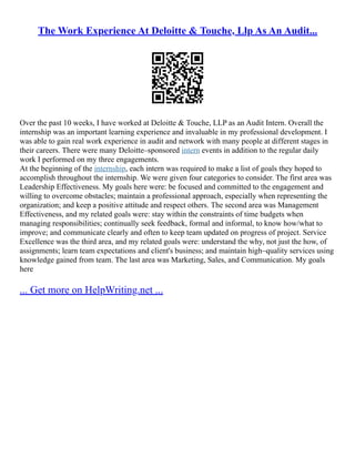 The Work Experience At Deloitte & Touche, Llp As An Audit...
Over the past 10 weeks, I have worked at Deloitte & Touche, LLP as an Audit Intern. Overall the
internship was an important learning experience and invaluable in my professional development. I
was able to gain real work experience in audit and network with many people at different stages in
their careers. There were many Deloitte–sponsored intern events in addition to the regular daily
work I performed on my three engagements.
At the beginning of the internship, each intern was required to make a list of goals they hoped to
accomplish throughout the internship. We were given four categories to consider. The first area was
Leadership Effectiveness. My goals here were: be focused and committed to the engagement and
willing to overcome obstacles; maintain a professional approach, especially when representing the
organization; and keep a positive attitude and respect others. The second area was Management
Effectiveness, and my related goals were: stay within the constraints of time budgets when
managing responsibilities; continually seek feedback, formal and informal, to know how/what to
improve; and communicate clearly and often to keep team updated on progress of project. Service
Excellence was the third area, and my related goals were: understand the why, not just the how, of
assignments; learn team expectations and client's business; and maintain high–quality services using
knowledge gained from team. The last area was Marketing, Sales, and Communication. My goals
here
... Get more on HelpWriting.net ...
 