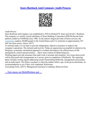 Sears Roebuck And Company Audit Process
Audit Process
Sears Roebuck and Company was established in 1893 by Richard W. Sears and Alvah C. Roebuck.
The company is a wholly owned subsidiary of Sears Holdings Corporation (SHLD) that has been
publicly traded on NASDAQ since 1906. As the nation's largest provider of home services, the
corporation employs 89,000 people in the United States and U.S. territories in approximately 547
full–line Sears stores. (Sears, 2017)
As internal audit, it is our duty to provide independent, objective assurance to improve the
company's operations. The internal audit activity "helps an organization accomplish its objectives by
bringing a systematic, disciplined approach to evaluate and improve the effectiveness of risk
management, control and governance ... Show more content on Helpwriting.net ...
Working papers provide assurance that audit work is accurate and complete. Any issues discovered
will be discussed with managements as it occurs, prior to completion of fieldwork. The reporting
phase includes writing reports addressing results found during fieldwork, management action plans,
and an audit report. The follow–up phase is when the auditor follow–ups, in the given timeframe, on
recommendations to see if they were implanted. References
Accounting Tools. (2017). Management assertions in auditing. Retrieved from
... Get more on HelpWriting.net ...
 