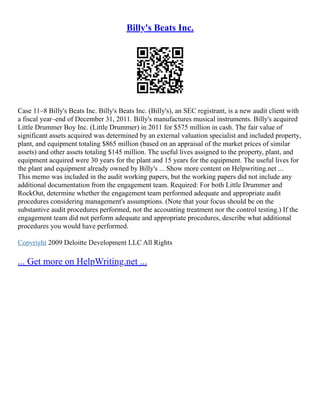Billy's Beats Inc.
Case 11–8 Billy's Beats Inc. Billy's Beats Inc. (Billy's), an SEC registrant, is a new audit client with
a fiscal year–end of December 31, 2011. Billy's manufactures musical instruments. Billy's acquired
Little Drummer Boy Inc. (Little Drummer) in 2011 for $575 million in cash. The fair value of
significant assets acquired was determined by an external valuation specialist and included property,
plant, and equipment totaling $865 million (based on an appraisal of the market prices of similar
assets) and other assets totaling $145 million. The useful lives assigned to the property, plant, and
equipment acquired were 30 years for the plant and 15 years for the equipment. The useful lives for
the plant and equipment already owned by Billy's ... Show more content on Helpwriting.net ...
This memo was included in the audit working papers, but the working papers did not include any
additional documentation from the engagement team. Required: For both Little Drummer and
RockOut, determine whether the engagement team performed adequate and appropriate audit
procedures considering management's assumptions. (Note that your focus should be on the
substantive audit procedures performed, not the accounting treatment nor the control testing.) If the
engagement team did not perform adequate and appropriate procedures, describe what additional
procedures you would have performed.
Copyright 2009 Deloitte Development LLC All Rights
... Get more on HelpWriting.net ...
 