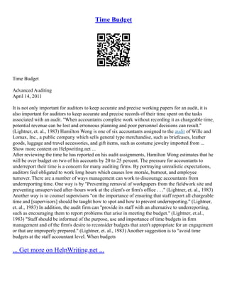 Time Budget
Time Budget
Advanced Auditing
April 14, 2011
It is not only important for auditors to keep accurate and precise working papers for an audit, it is
also important for auditors to keep accurate and precise records of their time spent on the tasks
associated with an audit. "When accountants complete work without recording it as chargeable time,
potential revenue can be lost and erroneous planning and poor personnel decisions can result."
(Lightner, et. al., 1983) Hamilton Wong is one of six accountants assigned to the audit of Wille and
Lomax, Inc., a public company which sells general type merchandise, such as briefcases, leather
goods, luggage and travel accessories, and gift items, such as costume jewelry imported from ...
Show more content on Helpwriting.net ...
After reviewing the time he has reported on his audit assignments, Hamilton Wong estimates that he
will be over budget on two of his accounts by 20 to 25 percent. The pressure for accountants to
underreport their time is a concern for many auditing firms. By portraying unrealistic expectations,
auditors feel obligated to work long hours which causes low morale, burnout, and employee
turnover. There are a number of ways management can work to discourage accountants from
underreporting time. One way is by "Preventing removal of workpapers from the fieldwork site and
preventing unsupervised after–hours work at the client's or firm's office . . ." (Lightner, et. al., 1983)
Another way is to counsel supervisors "on the importance of ensuring that staff report all chargeable
time and [supervisors] should be taught how to spot and how to prevent underreporting." (Lightner,
et. al., 1983) In addition, the audit firm can "provide its staff with an alternative to underreporting,
such as encouraging them to report problems that arise in meeting the budget." (Lightner, et.al.,
1983) "Staff should be informed of the purpose, use and importance of time budgets in firm
management and of the firm's desire to reconsider budgets that aren't appropriate for an engagement
or that are improperly prepared." (Lightner, et. al., 1983) Another suggestion is to "avoid time
budgets at the staff accountant level. When budgets
... Get more on HelpWriting.net ...
 