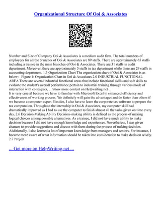 Organizational Structure Of Ooi & Associates
Number and Size of Company Ooi & Associates is a medium audit firm. The total numbers of
employees for all the branches of Ooi & Associates are 89 staffs. There are approximately 65 staffs
including a trainee in the main branches of Ooi & Associates. There are 31 staffs in audit
department. Moreover, there are approximately 5 staffs in tax department while there are 29 staffs in
accounting department. 1.3 Organization Chart The organization chart of Ooi & Associates is as
below:– Figure 1: Organization Chart in Ooi & Associates 2.0 INDUSTRIAL FUNCTIONAL
AREA There are several industrial functional areas that include functional skills and soft skills to
evaluate the student's overall performance pertain to industrial training through various mode of
interaction with colleagues, ... Show more content on Helpwriting.net ...
It is very crucial because we have to familiar with Microsoft Excel to enhanced efficiency and
effectiveness of working process. We definitely will gain the advantages and do faster than others if
we become a computer expert. Besides, I also have to learn the corporate tax software to prepare the
tax computation. Throughout the internship in Ooi & Associates, my computer skill had
dramatically improved as I had to use the computer to finish almost all the tasks given on time every
day. 2.6 Decision Making Ability Decision–making ability is defined as the process of making
logical choices among possible alternatives. As a trainee, I did not have much ability to make
decision because I did not have enough knowledge and experiences. Nevertheless, I was given
chances to provide suggestions and discuss with them during the process of making decision.
Additionally, I also learned a lot of important knowledge from managers and seniors. For instance, I
became more aware of what information should be taken into consideration to make decision wisely.
2.7 Project
... Get more on HelpWriting.net ...
 