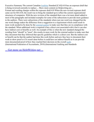 Executive Summary The current Canadian Auditing Standard [CAS] 610 has an exposure draft that
is being reviewed currently to replace ... Show more content on Helpwriting.net ...
Format and wording changes within the exposure draft 610 When the new revised exposure draft
came out for ISA 610, the result was to bring the standard up to reflect the current organizational
structures of companies. With the new revision of the standard there was a lot more detail added to
most of the paragraphs and included examples for some of the subsections to provide more guidance
to the auditors. There were subsections of the standards where just one word was changed but the
one word change makes the difference from a suggestion to a requirement which could result in
more work needed to be done by the external auditor to make sure that they are in compliance with
the standard. When additional work is required it has a direct cost associated with it but it can also
have indirect cost or benefits as well. An example of this is when the new standard changed the
wording from "should" to "must", this results in more work for the external auditor to make sure that
they document that they followed that specific guideline which is a direct cost. But the indirect cost
or benefit can be that the auditor had done this work before and now they have to document their
work to show proof or if it wasn't done before it could have an indirect benefit as it can provide
more documented proof of how they reached their decision on the overall audit.
(International Federation of Accountants, 2010) (International Auditing and Standards
... Get more on HelpWriting.net ...
 