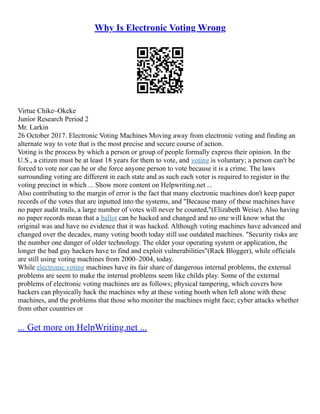 Why Is Electronic Voting Wrong
Virtue Chike–Okeke
Junior Research Period 2
Mr. Larkin
26 October 2017. Electronic Voting Machines Moving away from electronic voting and finding an
alternate way to vote that is the most precise and secure course of action.
Voting is the process by which a person or group of people formally express their opinion. In the
U.S., a citizen must be at least 18 years for them to vote, and voting is voluntary; a person can't be
forced to vote nor can he or she force anyone person to vote because it is a crime. The laws
surrounding voting are different in each state and as such each voter is required to register in the
voting precinct in which ... Show more content on Helpwriting.net ...
Also contributing to the margin of error is the fact that many electronic machines don't keep paper
records of the votes that are inputted into the systems, and "Because many of these machines have
no paper audit trails, a large number of votes will never be counted,"(Elizabeth Weise). Also having
no paper records mean that a ballot can be hacked and changed and no one will know what the
original was and have no evidence that it was hacked. Although voting machines have advanced and
changed over the decades, many voting booth today still use outdated machines. "Security risks are
the number one danger of older technology. The older your operating system or application, the
longer the bad guy hackers have to find and exploit vulnerabilities"(Rack Blogger), while officials
are still using voting machines from 2000–2004, today.
While electronic voting machines have its fair share of dangerous internal problems, the external
problems are seem to make the internal problems seem like childs play. Some of the external
problems of electronic voting machines are as follows; physical tampering, which covers how
hackers can physically hack the machines why at these voting booth when left alone with these
machines, and the problems that those who moniter the machines might face; cyber attacks whether
from other countries or
... Get more on HelpWriting.net ...
 