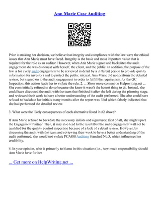 Ann Marie Case Auditing
Prior to making her decision, we believe that integrity and compliance with the law were the ethical
issues that Ann Marie must have faced. Integrity is the basic and most important value that is
required for the role as an auditor. However, when Ann Marie signed and backdated the audit
engagement she was dishonest with herself, the client, and the public. In addition, the purpose of the
law is for every audit engagement to be reviewed in detail by a different person to provide quality
information for investors and to protect the public interest. Ann Marie did not perform the detailed
review, but signed on to the audit engagement in order to fulfill the requirement for the QC
Inspection; this action leads her to violate the rule. 2. ... Show more content on Helpwriting.net ...
She even initially refused to do so because she knew it wasn't the honest thing to do. Instead, she
could have discussed the audit with the team that finished it after she left during the planning stage,
and reviewed their work to have a better understanding of the audit performed. She also could have
refused to backdate her initials many months after the report was filed which falsely indicated that
she had performed the detailed review.
3. What were the likely consequences of each alternative listed in #2 above?
If Ann Marie refused to backdate the necessary initials and signatures; first of all, she might upset
the Engagement Partner. Then, it may also lead to the result that the audit engagement will not be
qualified for the quality control inspection because of a lack of a detail review. However, by
discussing the audit with the team and reviewing their work to have a better understanding of the
audit performed, she would not violate PCAOB Auditing Standard No.3, which influences her
credibility.
4. In your opinion, who is primarily to blame in this situation (i.e., how much responsibility should
Ann Marie have for her
... Get more on HelpWriting.net ...
 