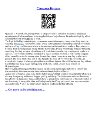 Consumer Boycotts
Question 1: Naomi Klein, among others, is a big advocate of consumer boycotts as a means of
ensuring ethical labor conditions in the supply chains of major brands. Describe the logic by which
consumer boycotts are supposed to work.
The logic behind boycotts is to get a company or an establishment to change something about the
way they do business. For example in this article clothing brands where at the center of boycotts to
end the working conditions that where in the sweatshops that made their products. Boycotts work
because it hits a business right where it hurts, their wallets. People boycotting a company for doing
something that they see as an ethical issue will result in them not buying or using their products or
services. They will also tell their friends not to buy or use their products as well. So the company
either has to live with the reduced sales from the boycott or change they way they produce their
product. The more people that join in on a boycotts the more a boycott will be successful. An
example of a boycott is when people said they would not shop on Black Friday because they did not
like the fact that these places were opening up at 2 or 3 in the ... Show more content on
Helpwriting.net ...
However, the author argues that these audits have become increasingly ineffective. Identify and
discuss at least three reasons why these audits are becoming less effective.
Audits here in America scare some people but in less developed countries its just another obstacle in
the way from getting a shipment shipped quickly and cheap. The first reason audits are becoming
less effective is because of fraud. Auditors have to going into a factory and try to find out whether or
not that factory is using child labor and hiding it or by falsifying paper work that says they are old
enough to work. A lot of the time workers lie about conditions for fear of being
... Get more on HelpWriting.net ...
 