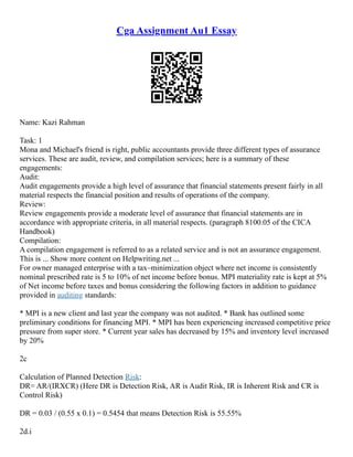 Cga Assignment Au1 Essay
Name: Kazi Rahman
Task: 1
Mona and Michael's friend is right, public accountants provide three different types of assurance
services. These are audit, review, and compilation services; here is a summary of these
engagements:
Audit:
Audit engagements provide a high level of assurance that financial statements present fairly in all
material respects the financial position and results of operations of the company.
Review:
Review engagements provide a moderate level of assurance that financial statements are in
accordance with appropriate criteria, in all material respects. (paragraph 8100.05 of the CICA
Handbook)
Compilation:
A compilation engagement is referred to as a related service and is not an assurance engagement.
This is ... Show more content on Helpwriting.net ...
For owner managed enterprise with a tax–minimization object where net income is consistently
nominal prescribed rate is 5 to 10% of net income before bonus. MPI materiality rate is kept at 5%
of Net income before taxes and bonus considering the following factors in addition to guidance
provided in auditing standards:
* MPI is a new client and last year the company was not audited. * Bank has outlined some
preliminary conditions for financing MPI. * MPI has been experiencing increased competitive price
pressure from super store. * Current year sales has decreased by 15% and inventory level increased
by 20%
2c
Calculation of Planned Detection Risk:
DR= AR/(IRXCR) (Here DR is Detection Risk, AR is Audit Risk, IR is Inherent Risk and CR is
Control Risk)
DR = 0.03 / (0.55 x 0.1) = 0.5454 that means Detection Risk is 55.55%
2d.i
 