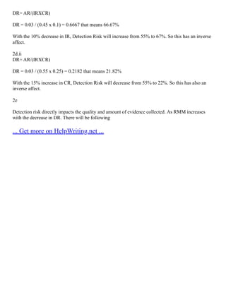 DR= AR/(IRXCR)
DR = 0.03 / (0.45 x 0.1) = 0.6667 that means 66.67%
With the 10% decrease in IR, Detection Risk will increase from 55% to 67%. So this has an inverse
affect.
2d.ii
DR= AR/(IRXCR)
DR = 0.03 / (0.55 x 0.25) = 0.2182 that means 21.82%
With the 15% increase in CR, Detection Risk will decrease from 55% to 22%. So this has also an
inverse affect.
2e
Detection risk directly impacts the quality and amount of evidence collected. As RMM increases
with the decrease in DR. There will be following
... Get more on HelpWriting.net ...
 